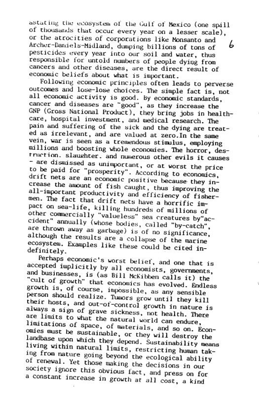 astuting the coosystem of the Gulf of Mexico (one spill Of thousarls that occuc every year on a lesser scale), gr the atcocities of corporations like Monsanto and Archer-Daniels-Midland, dumping billions of tons of pesticides every year into our soil and water, thus responsible for untold numbers of people dying from cancers and other diseases, are the direct result of econouic beliefs about what is important. Folloving economic principles often leads to perverse outcones and lose-lose choices. The siuple fact is, not all economic activity is good. by economic standards, cancer and diseases are “good”, as they increase the GNP (Gross National Product), they bring jobs in health- care, hospital investuent, and wedical research. The pain and suffering of the’sick and the dying are treat- ed us icrelevant, and are valued at zero.In the same vein, var is seen as a tremendous stimlus, employing willions and boosting whole econouies. The horror, des- fruction. slauhter. and nuerous other evils it causes 7 3xre disuissed as uniwpoctant, or at worst the price to be paid for "prosperity”. According to economics, drift nets are an economic positive because they s Crease the awount of fish caught, thus improving the 2ll-important productivity and efficiency of f£1shere en. The fact that drift nets have a horeific jm pact on sea-life, killing hundreds of millions of other comercially “valueless” sea cidenc” annually (whose bodies, called "by-cate are thrown avay as gacbage) 15 although the results are a collapse of the macing scosysten. Exauples like these could be cited in- definicely. Perhaps economic’s worst belief, and one that is aecepted iuplicitly by all economists, govermments, and businesses, is (as Bill McKibben calls 1¢) the “eult of growth” that economics has evolved. Endless grouth is, of course, impossible, as any sensible person should realize. Twiors geow until they kill living vithin natural limits, restricting hunay tohke ing from nature going beyond the ecological ability of reneval. Yet those making the decisions in our society ignore this obvious fact, and press on for @ constant increase in growth at all cost, a Kind
